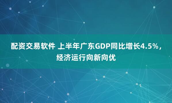 配资交易软件 上半年广东GDP同比增长4.5%，经济运行向新向优