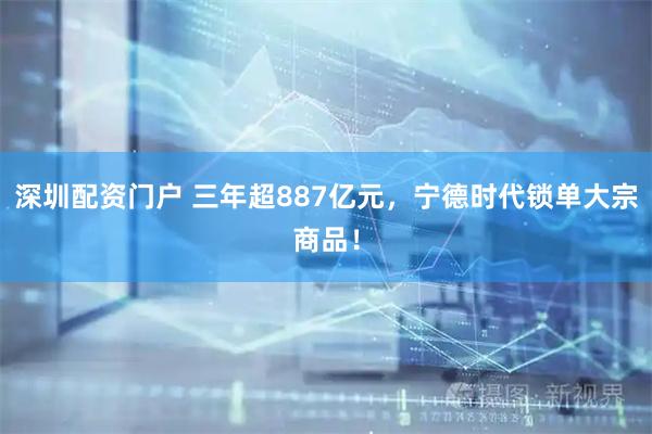 深圳配资门户 三年超887亿元，宁德时代锁单大宗商品！