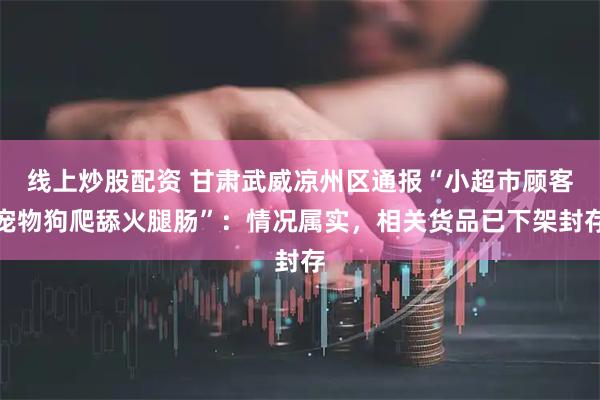线上炒股配资 甘肃武威凉州区通报“小超市顾客宠物狗爬舔火腿肠”：情况属实，相关货品已下架封存