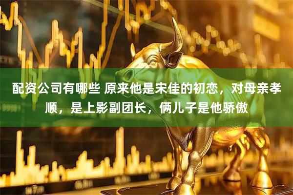配资公司有哪些 原来他是宋佳的初恋，对母亲孝顺，是上影副团长，俩儿子是他骄傲