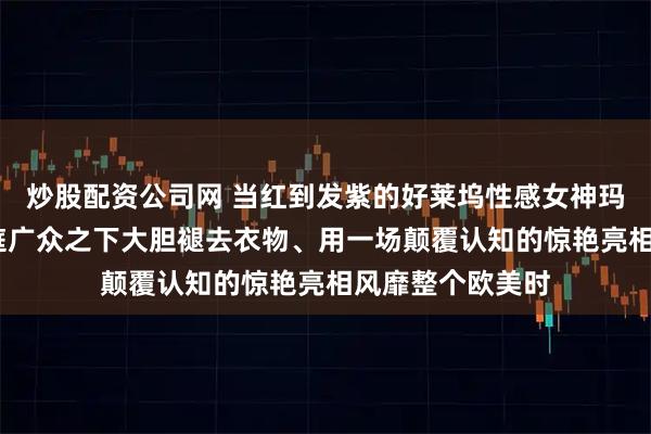炒股配资公司网 当红到发紫的好莱坞性感女神玛丽莲·梦露在大庭广众之下大胆褪去衣物、用一场颠覆认知的惊艳亮相风靡整个欧美时