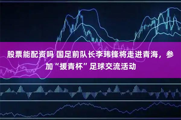 股票能配资吗 国足前队长李玮锋将走进青海，参加“援青杯”足球交流活动